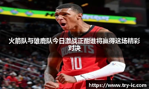 火箭队与雄鹿队今日激战正酣谁将赢得这场精彩对决